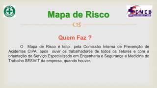 
O Mapa de Risco é feito pela Comissão Interna de Prevenção de
Acidentes CIPA, após ouvir os trabalhadores de todos os setores e com a
orientação do Serviço Especializado em Engenharia e Segurança e Medicina do
Trabalho SESIVIT da empresa, quando houver.
Quem Faz ?
Mapa de Risco
 