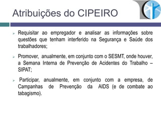  Requisitar ao empregador e analisar as informações sobre
questões que tenham interferido na Segurança e Saúde dos
trabalhadores;
 Promover, anualmente, em conjunto com o SESMT, onde houver,
a Semana Interna de Prevenção de Acidentes do Trabalho –
SIPAT;
 Participar, anualmente, em conjunto com a empresa, de
Campanhas de Prevenção da AIDS (e de combate ao
tabagismo).
Atribuições do CIPEIRO
 