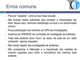Erros comuns
 Procurar "culpados", como se isso fosse solução;
 Não levantar dados suficientes para embasar a interpretação dos
fatos. Nesse caso, nenhuma metodologia vai levar a um denominador
comum;
 Pouca participação dos membros da CIPA nas investigações;
 Ausência de CIPEIROS nas comissões de investigação de acidentes;
 Tratar todo acidente como "novo”; às vezes, ele pode ser um “velho
conhecido”, apenas maquiado;
 Não manter registro das investigações de acidentes;
 Não acompanhar a efetivação e a manutenção das medidas de
controle sugeridas para evitar a reincidência dos mesmos tipos
acidente.
 