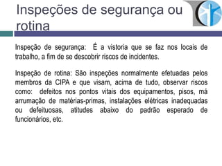 Inspeções de segurança ou
rotina
Inspeção de segurança: É a vistoria que se faz nos locais de
trabalho, a fim de se descobrir riscos de incidentes.
Inspeção de rotina: São inspeções normalmente efetuadas pelos
membros da CIPA e que visam, acima de tudo, observar riscos
como: defeitos nos pontos vitais dos equipamentos, pisos, má
arrumação de matérias-primas, instalações elétricas inadequadas
ou defeituosas, atitudes abaixo do padrão esperado de
funcionários, etc.
 