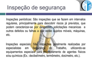 Inspeção de segurança
Inspeções periódicas: São inspeções que se fazem em intervalos
regulares, principalmente para descobrir riscos já previstos, que
podem caracterizar-se por desgastes, solicitações mecanicas e
outros defeitos ou falhas a que estão sujeitos móveis, máquinas,
etc.
Inspeções especiais: São inspeções geralmente realizadas por
especialistas em Segurança do Trabalho, utilizando-se
equipamentos especiais para monitoramento de agentes físicos
e/ou químicos (Ex.: decibelímetro, termômetro, dosímetro, etc.).
 