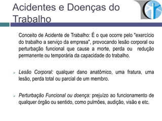 Acidentes e Doenças do
Trabalho
Conceito de Acidente de Trabalho: É o que ocorre pelo "exercício
do trabalho a serviço da empresa", provocando lesão corporal ou
perturbação funcional que cause a morte, perda ou redução
permanente ou temporária da capacidade do trabalho.
 Lesão Corporal: qualquer dano anatômico, uma fratura, uma
lesão, perda total ou parcial de um membro.
 Perturbação Funcional ou doença: prejuízo ao funcionamento de
qualquer órgão ou sentido, como pulmões, audição, visão e etc.
 