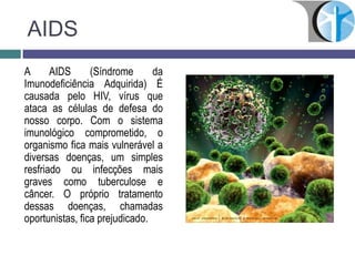AIDS
A AIDS (Síndrome da
Imunodeficiência Adquirida) É
causada pelo HIV, vírus que
ataca as células de defesa do
nosso corpo. Com o sistema
imunológico comprometido, o
organismo fica mais vulnerável a
diversas doenças, um simples
resfriado ou infecções mais
graves como tuberculose e
câncer. O próprio tratamento
dessas doenças, chamadas
oportunistas, fica prejudicado.
 