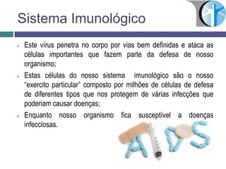 Sistema Imunológico
 Este vírus penetra no corpo por vias bem definidas e ataca as
células importantes que fazem parte da defesa de nosso
organismo;
 Estas células do nosso sistema imunológico são o nosso
“exercito particular” composto por milhões de células de defesa
de diferentes tipos que nos protegem de várias infecções que
poderiam causar doenças;
 Enquanto nosso organismo fica susceptível a doenças
infecciosas.
 