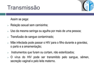 Transmissão
Assim se pega:
 Relação sexual sem camisinha;
 Uso da mesma seringa ou agulha por mais de uma pessoa;
 Transfusão de sangue contaminado;
 Mãe infectada pode passar o HIV para o filho durante a gravidez,
o parto e a amamentação;
 Instrumentos que furam ou cortam, não esterilizados;
 O vírus do HIV pode ser transmitido pelo sangue, sêmen,
secreção vaginal e pelo leite materno.
 