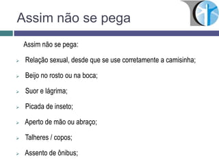 Assim não se pega
Assim não se pega:
 Relação sexual, desde que se use corretamente a camisinha;
 Beijo no rosto ou na boca;
 Suor e lágrima;
 Picada de inseto;
 Aperto de mão ou abraço;
 Talheres / copos;
 Assento de ônibus;
 