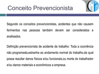 Conceito Prevencionista
Segundo os conceitos prevencionistas, acidentes que não causem
ferimentos nas pessoas também devem ser considerados e
analisados.
Definição prevencionista de acidente de trabalho: Toda a ocorrência
não programada,estranha ao andamento normal do trabalho,da qual
possa resultar danos físicos e/ou funcionais,ou morte do trabalhador
e/ou danos materiais e econômicos a empresa.
 