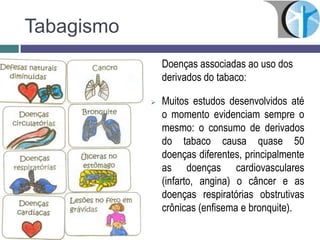 Tabagismo
Doenças associadas ao uso dos
derivados do tabaco:
 Muitos estudos desenvolvidos até
o momento evidenciam sempre o
mesmo: o consumo de derivados
do tabaco causa quase 50
doenças diferentes, principalmente
as doenças cardiovasculares
(infarto, angina) o câncer e as
doenças respiratórias obstrutivas
crônicas (enfisema e bronquite).
 