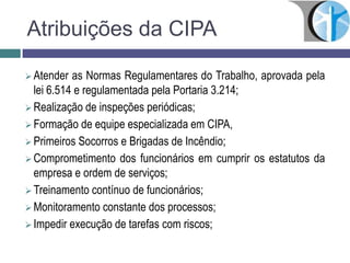 Atribuições da CIPA
 Atender as Normas Regulamentares do Trabalho, aprovada pela
lei 6.514 e regulamentada pela Portaria 3.214;
 Realização de inspeções periódicas;
 Formação de equipe especializada em CIPA,
 Primeiros Socorros e Brigadas de Incêndio;
 Comprometimento dos funcionários em cumprir os estatutos da
empresa e ordem de serviços;
 Treinamento contínuo de funcionários;
 Monitoramento constante dos processos;
 Impedir execução de tarefas com riscos;
 