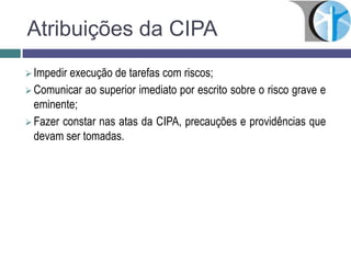 Atribuições da CIPA
 Impedir execução de tarefas com riscos;
 Comunicar ao superior imediato por escrito sobre o risco grave e
eminente;
 Fazer constar nas atas da CIPA, precauções e providências que
devam ser tomadas.
 
