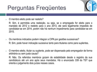 Perguntas Freqüentes
 O membro eleito pode ser reeleito?
R: Sim, é permitida uma reeleição, ou seja, se o empregado for eleito para o
mandato de 2012 e reeleito para o ano 2013, ele será legalmente impedido de
candidatar-se em 2014, porém não há nenhum impedimento para candidatar-se em
2015.
 Os membros indicados podem integrar a CIPA por gestões sucessivas?
R: Sim, pode haver indicação sucessiva tanto para titulares como para suplentes.
 O membro eleito, titular ou suplente, pode ser dispensado pelo empregador de forma
arbitrária ou sem justa causa?
R: Não. Os referidos membros gozam de estabilidade desde o registro da sua
candidatura até um ano após seus mandatos. Há o enunciado 339 do TST que
orienta o julgamento dois juízes nesses casos.
 