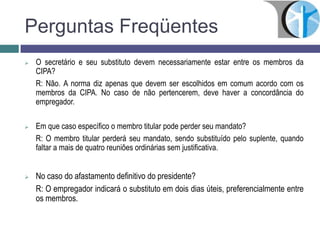 Perguntas Freqüentes
 O secretário e seu substituto devem necessariamente estar entre os membros da
CIPA?
R: Não. A norma diz apenas que devem ser escolhidos em comum acordo com os
membros da CIPA. No caso de não pertencerem, deve haver a concordância do
empregador.
 Em que caso específico o membro titular pode perder seu mandato?
R: O membro titular perderá seu mandato, sendo substituído pelo suplente, quando
faltar a mais de quatro reuniões ordinárias sem justificativa.
 No caso do afastamento definitivo do presidente?
R: O empregador indicará o substituto em dois dias úteis, preferencialmente entre
os membros.
 
