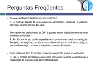 Perguntas Freqüentes
 No caso de afastamento definitivo do vice-presidente ?
R: Os membros titulares da representação dos empregados, escolherão o substituto,
entre seus titulares, em dois dias úteis.
 Posso pedir meu desligamento da CIPA à qualquer tempo, independentemente de ter
sido eleito ou indicado ?
R: Sim. Encaminhe seu pedido ao presidente da comissão com suas fundamentações.
Seu pedido será registrado em ata e a renuncia comunicada ao sindicato da categoria,
assumindo seu lugar o suplente subseqüente por ordem de votação.
 Quem estiver afastado do trabalho, por doença ou acidente, poderá se candidatar?
R: Não. O contrato de trabalho nesse período permanece suspenso, enquanto durar o
recebimento do auxílio doença da Previdência Social.
 