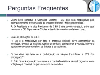 Perguntas Freqüentes
 Quem deve constituir a Comissão Eleitoral – CE, que será responsável pelo
acompanhamento e organização do processo eleitoral ? Há prazo para isso?
R: O Presidente e o Vice Presidente da CIPA é que devem constituir, entre seus
membros, a CE. O prazo é de 55 dias antes do término do mandato em curso.
 Quais as atribuições da C.E ?
R: Ela é a responsável por todo o processo eleitoral, deve acompanhar as
inscrições, divulgar os inscritos, rubricar as cédulas, acompanhar a votação, efetivar a
apuração e declarar os eleitos, os titulares e os suplentes.
 O que deve ser feito se a participação na eleição for inferior a 50% dos
empregado?
R: Não haverá apuração dos votos e a comissão eleitoral deverá organizar outra
votação que ocorrerá no prazo máximo de dez dias.
 