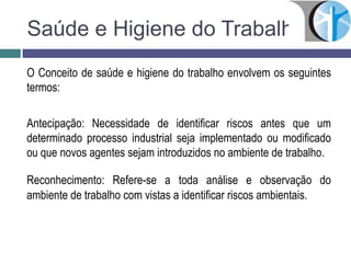 Saúde e Higiene do Trabalho
O Conceito de saúde e higiene do trabalho envolvem os seguintes
termos:
Antecipação: Necessidade de identificar riscos antes que um
determinado processo industrial seja implementado ou modificado
ou que novos agentes sejam introduzidos no ambiente de trabalho.
Reconhecimento: Refere-se a toda análise e observação do
ambiente de trabalho com vistas a identificar riscos ambientais.
 
