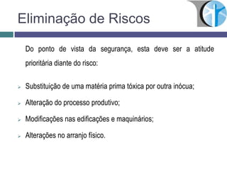 Eliminação de Riscos
Do ponto de vista da segurança, esta deve ser a atitude
prioritária diante do risco:
 Substituição de uma matéria prima tóxica por outra inócua;
 Alteração do processo produtivo;
 Modificações nas edificações e maquinários;
 Alterações no arranjo físico.
 