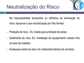 Neutralização do Risco
Na impossibilidade temporária ou definitiva da eliminação do
risco, busca-se a sua neutralização por três formas:
 Proteção do risco. Ex: Grade para proteção de polias;
 Isolamento do risco. Ex: Instalação de equipamento ruidoso fora
da área de trabalho;
 Enclausura mento do risco. Ex: Isolamento térmico de um forno.
 