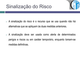 Sinalização do Risco
 A sinalização do risco é o recurso que se usa quando não há
alternativas que se apliquem às duas medidas anteriores.
 A sinalização deve ser usada como alerta de determinados
perigos e riscos ou em caráter temporário, enquanto tomam-se
medidas definitivas.
 