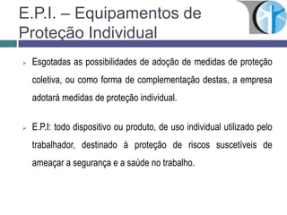 E.P.I. – Equipamentos de
Proteção Individual
 Esgotadas as possibilidades de adoção de medidas de proteção
coletiva, ou como forma de complementação destas, a empresa
adotará medidas de proteção individual.
 E.P.I: todo dispositivo ou produto, de uso individual utilizado pelo
trabalhador, destinado à proteção de riscos suscetíveis de
ameaçar a segurança e a saúde no trabalho.
 