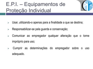 E.P.I. – Equipamentos de
Proteção Individual
 Usar, utilizando-o apenas para a finalidade a que se destina;
 Responsabilizar-se pela guarda e conservação;
 Comunicar ao empregador qualquer alteração que o torne
impróprio para uso;
 Cumprir as determinações do empregador sobre o uso
adequado.
 