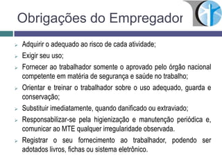 Obrigações do Empregador
 Adquirir o adequado ao risco de cada atividade;
 Exigir seu uso;
 Fornecer ao trabalhador somente o aprovado pelo órgão nacional
competente em matéria de segurança e saúde no trabalho;
 Orientar e treinar o trabalhador sobre o uso adequado, guarda e
conservação;
 Substituir imediatamente, quando danificado ou extraviado;
 Responsabilizar-se pela higienização e manutenção periódica e,
comunicar ao MTE qualquer irregularidade observada.
 Registrar o seu fornecimento ao trabalhador, podendo ser
adotados livros, fichas ou sistema eletrônico.
 