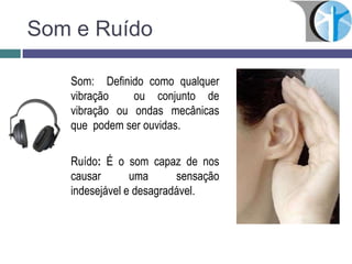 Som e Ruído
Som: Definido como qualquer
vibração ou conjunto de
vibração ou ondas mecânicas
que podem ser ouvidas.
Ruído: É o som capaz de nos
causar uma sensação
indesejável e desagradável.
 