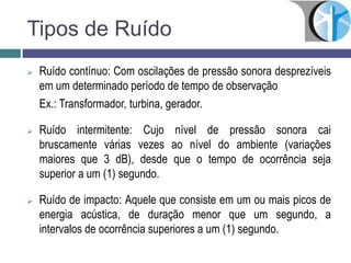 Tipos de Ruído
 Ruído contínuo: Com oscilações de pressão sonora desprezíveis
em um determinado período de tempo de observação
Ex.: Transformador, turbina, gerador.
 Ruído intermitente: Cujo nível de pressão sonora cai
bruscamente várias vezes ao nível do ambiente (variações
maiores que 3 dB), desde que o tempo de ocorrência seja
superior a um (1) segundo.
 Ruído de impacto: Aquele que consiste em um ou mais picos de
energia acústica, de duração menor que um segundo, a
intervalos de ocorrência superiores a um (1) segundo.
 