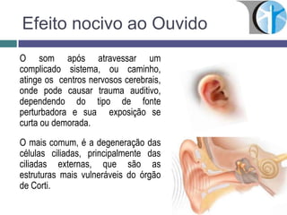 Efeito nocivo ao Ouvido
O som após atravessar um
complicado sistema, ou caminho,
atinge os centros nervosos cerebrais,
onde pode causar trauma auditivo,
dependendo do tipo de fonte
perturbadora e sua exposição se
curta ou demorada.
O mais comum, é a degeneração das
células ciliadas, principalmente das
ciliadas externas, que são as
estruturas mais vulneráveis do órgão
de Corti.
 