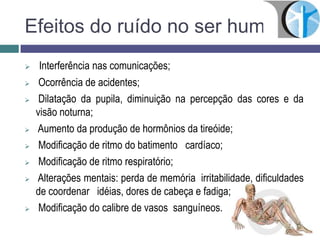 Efeitos do ruído no ser humano
 Interferência nas comunicações;
 Ocorrência de acidentes;
 Dilatação da pupila, diminuição na percepção das cores e da
visão noturna;
 Aumento da produção de hormônios da tireóide;
 Modificação de ritmo do batimento cardíaco;
 Modificação de ritmo respiratório;
 Alterações mentais: perda de memória irritabilidade, dificuldades
de coordenar idéias, dores de cabeça e fadiga;
 Modificação do calibre de vasos sanguíneos.
 