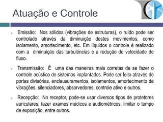 Atuação e Controle
 Emissão: Nos sólidos (vibrações de estruturas), o ruído pode ser
controlado através da diminuição destes movimentos, como
isolamento, amortecimento, etc. Em líquidos o controle é realizado
com a diminuição das turbulências e a redução de velocidade de
fluxo.
 Transmissão: É uma das maneiras mais corretas de se fazer o
controle acústico de sistemas implantados. Pode ser feito através de
portas divisórias, enclausuramentos, isolamentos, amortecimento de
vibrações, silenciadores, absorvedores, controle ativo e outros.
 Recepção: No receptor, pode-se usar diversos tipos de protetores
auriculares, fazer exames médicos e audiométricos, limitar o tempo
de exposição, entre outros.
 