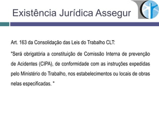 Existência Jurídica Assegurada
Art. 163 da Consolidação das Leis do Trabalho CLT:
"Será obrigatória a constituição de Comissão Interna de prevenção
de Acidentes (CIPA), de conformidade com as instruções expedidas
pelo Ministério do Trabalho, nos estabelecimentos ou locais de obras
nelas especificadas. "
 
