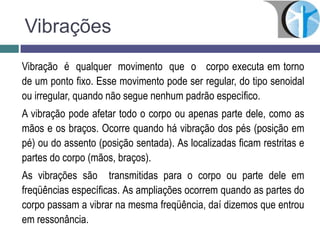 Vibrações
Vibração é qualquer movimento que o corpo executa em torno
de um ponto fixo. Esse movimento pode ser regular, do tipo senoidal
ou irregular, quando não segue nenhum padrão específico.
A vibração pode afetar todo o corpo ou apenas parte dele, como as
mãos e os braços. Ocorre quando há vibração dos pés (posição em
pé) ou do assento (posição sentada). As localizadas ficam restritas e
partes do corpo (mãos, braços).
As vibrações são transmitidas para o corpo ou parte dele em
freqüências específicas. As ampliações ocorrem quando as partes do
corpo passam a vibrar na mesma freqüência, daí dizemos que entrou
em ressonância.
 