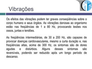 Os efeitos das vibrações podem ter graves conseqüências sobre o
corpo humano e seus órgãos. As vibrações danosas ao organismo
estão nas freqüências de 1 a 80 Hz, provocando lesões nos
ossos, juntas e tendões.
As freqüências intermediárias, de 30 a 200 Hz, são capazes de
provocar doenças cardiovasculares, mesmo a curta duração e, nas
freqüências altas, acima de 300 Hz, os sintomas são de dores
agudas e distúrbios. Alguns desses sintomas são
reversíveis, podendo ser reduzido após um longo período de
descanso.
Vibrações
 