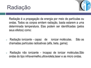 Radiação
Radiação é a propagação da energia por meio de partículas ou
ondas. Todos os corpos emitem radiação, basta estarem a uma
determinada temperatura. Elas podem ser identificadas (pelos
seus efeitos) como:
 Radiação ionizante - capaz de ionizar moléculas. São as
chamadas partículas radioativas (alfa, beta, gama);
 Radiação não ionizante - incapaz de ionizar moléculas.São
ondas do tipo infravermelho,ultravioleta,laser e as micro ondas.
 