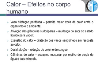 Calor – Efeitos no corpo
humano
 Vaso dilatação periférica – permite maior troca de calor entre o
organismo e o ambiente;
 Ativação das glândulas sudoríparas – mudança do suor do estado
líquido para vapor;
 Exaustão do calor – dilatação dos vasos sangüíneos em resposta
ao calor;
 Desidratação – redução do volume de sangue;
 Câimbras de calor – espasmo muscular por motivo de perda de
água e sais minerais.
 