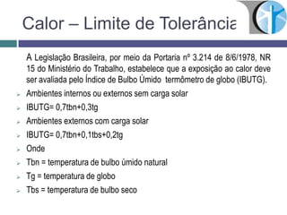 Calor – Limite de Tolerância
A Legislação Brasileira, por meio da Portaria nº 3.214 de 8/6/1978, NR
15 do Ministério do Trabalho, estabelece que a exposição ao calor deve
ser avaliada pelo Índice de Bulbo Úmido termômetro de globo (IBUTG).
 Ambientes internos ou externos sem carga solar
 IBUTG= 0,7tbn+0,3tg
 Ambientes externos com carga solar
 IBUTG= 0,7tbn+0,1tbs+0,2tg
 Onde
 Tbn = temperatura de bulbo úmido natural
 Tg = temperatura de globo
 Tbs = temperatura de bulbo seco
 