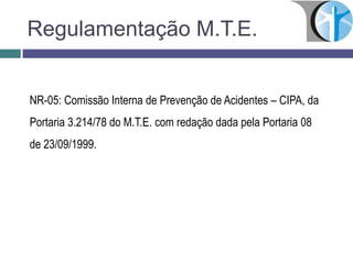 Regulamentação M.T.E.
NR-05: Comissão Interna de Prevenção de Acidentes – CIPA, da
Portaria 3.214/78 do M.T.E. com redação dada pela Portaria 08
de 23/09/1999.
 