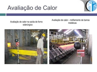 Avaliação de Calor
Avaliação de calor na saída de forno
siderúrgico
Avaliação de calor – trefilamento de barras
metálicas
 
