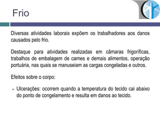 Frio
Diversas atividades laborais expõem os trabalhadores aos danos
causados pelo frio.
Destaque para atividades realizadas em câmaras frigoríficas,
trabalhos de embalagem de carnes e demais alimentos, operação
portuária, nas quais se manuseiam as cargas congeladas e outros.
Efeitos sobre o corpo:
 Ulcerações: ocorrem quando a temperatura do tecido cai abaixo
do ponto de congelamento e resulta em danos ao tecido.
 