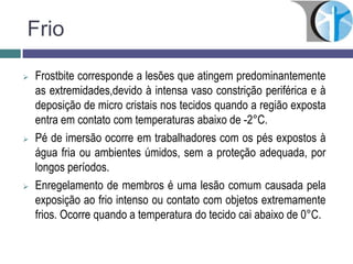 Frio
 Frostbite corresponde a lesões que atingem predominantemente
as extremidades,devido à intensa vaso constrição periférica e à
deposição de micro cristais nos tecidos quando a região exposta
entra em contato com temperaturas abaixo de -2°C.
 Pé de imersão ocorre em trabalhadores com os pés expostos à
água fria ou ambientes úmidos, sem a proteção adequada, por
longos períodos.
 Enregelamento de membros é uma lesão comum causada pela
exposição ao frio intenso ou contato com objetos extremamente
frios. Ocorre quando a temperatura do tecido cai abaixo de 0°C.
 
