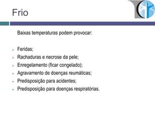 Frio
Baixas temperaturas podem provocar:
 Feridas;
 Rachaduras e necrose da pele;
 Enregelamento (ficar congelado);
 Agravamento de doenças reumáticas;
 Predisposição para acidentes;
 Predisposição para doenças respiratórias.
 