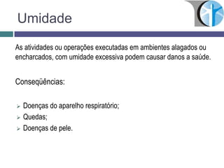 Umidade
As atividades ou operações executadas em ambientes alagados ou
encharcados, com umidade excessiva podem causar danos a saúde.
Conseqüências:
 Doenças do aparelho respiratório;
 Quedas;
 Doenças de pele.
 