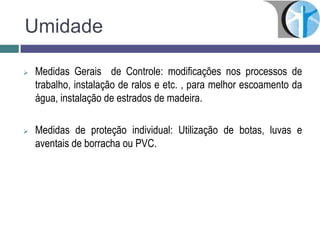 Umidade
 Medidas Gerais de Controle: modificações nos processos de
trabalho, instalação de ralos e etc. , para melhor escoamento da
água, instalação de estrados de madeira.
 Medidas de proteção individual: Utilização de botas, luvas e
aventais de borracha ou PVC.
 