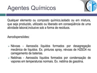 Agentes Químicos
Qualquer elemento ou composto químico,isolado ou em mistura,
que seja produzido, utilizado ou liberado em conseqüência de uma
atividade laboral,inclusive sob a forma de resíduos.
Aerodispersóides:
 Névoas - Aerossóis líquidos formados por desagregação
mecânica de líquidos. Ex. pinturas spray, névoas de H2SO4 no
carregamento de baterias.
 Neblinas - Aerossóis líquidos formados por condensação de
vapores em temperaturas normais. Ex. neblina de gasolina.
 