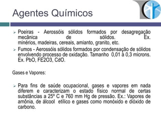 Agentes Químicos
 Poeiras - Aerossóis sólidos formados por desagregação
mecânica de sólidos. Ex.
minérios, madeiras, cereais, amianto, granito, etc.
 Fumos - Aerossóis sólidos formados por condensação de sólidos
envolvendo processo de oxidação. Tamanho 0,01 à 0,3 microns.
Ex. PbO, FE2O3, CdO.
Gases e Vapores:
 Para fins de saúde ocupacional, gases e vapores em nada
diferem e caracterizam o estado físico normal de certas
substâncias a 25º C e 760 mm Hg de pressão. Ex.: Vapores de
amônia, de álcool etílico e gases como monóxido e dióxido de
carbono.
 