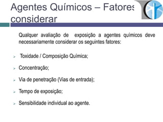 Agentes Químicos – Fatores à
considerar
Qualquer avaliação de exposição a agentes químicos deve
necessariamente considerar os seguintes fatores:
 Toxidade / Composição Química;
 Concentração;
 Via de penetração (Vias de entrada);
 Tempo de exposição;
 Sensibilidade individual ao agente.
 
