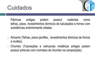 Cuidados
Fábricas antigas podem possuir materiais como
telhas, pisos, revestimentos térmicos de tubulações e fornos com
substâncias anteriormente citadas:
 Amianto (Telhas, pisos paviflex, revestimentos térmicos de fornos
e muflas);
 Chumbo (Tubulações e estruturas metálicas antigas podem
possuir pinturas com cromatos de chumbo na composição).
 