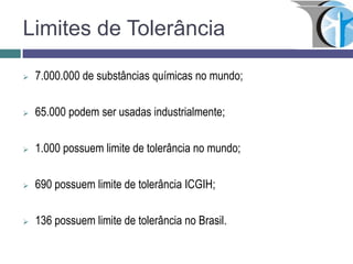 Limites de Tolerância
 7.000.000 de substâncias químicas no mundo;
 65.000 podem ser usadas industrialmente;
 1.000 possuem limite de tolerância no mundo;
 690 possuem limite de tolerância ICGIH;
 136 possuem limite de tolerância no Brasil.
 