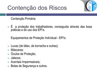 Contenção dos Riscos
Contenção Primária:
 É a proteção dos trabalhadores, conseguida através das boas
práticas e do uso dos EPI’s.
Equipamentos de Proteção Individual - EPI’s:
 Luvas (de látex, de borracha e outras);
 Máscaras;
 Óculos de Proteção;
 Jalecos;
 Aventais Impermeáveis;
 Botas de Segurança e outros.
 