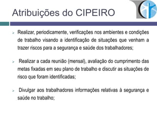 Atribuições do CIPEIRO
 Realizar, periodicamente, verificações nos ambientes e condições
de trabalho visando a identificação de situações que venham a
trazer riscos para a segurança e saúde dos trabalhadores;
 Realizar a cada reunião (mensal), avaliação do cumprimento das
metas fixadas em seu plano de trabalho e discutir as situações de
risco que foram identificadas;
 Divulgar aos trabalhadores informações relativas à segurança e
saúde no trabalho;
 